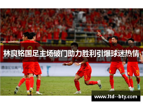 林良铭国足主场破门助力胜利引爆球迷热情