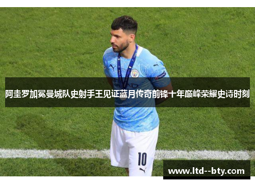 阿圭罗加冕曼城队史射手王见证蓝月传奇前锋十年巅峰荣耀史诗时刻