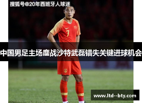 中国男足主场鏖战沙特武磊错失关键进球机会 中国男足主场鏖战沙特武磊错失关键进球机会