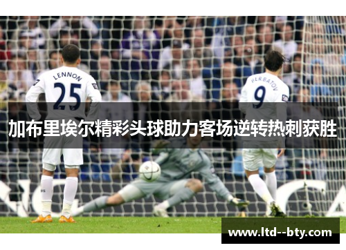 加布里埃尔精彩头球助力客场逆转热刺获胜