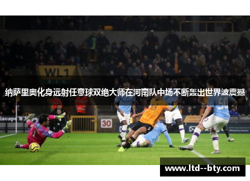 纳萨里奥化身远射任意球双绝大师在河南队中场不断轰出世界波震撼