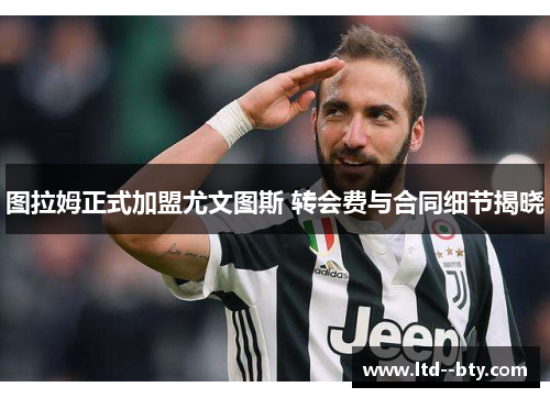 图拉姆正式加盟尤文图斯 转会费与合同细节揭晓 图拉姆正式加盟尤文图斯 转会费与合同细节揭晓