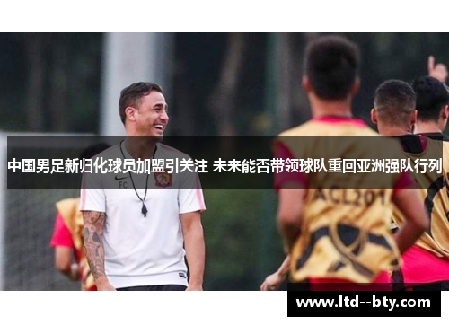 中国男足新归化球员加盟引关注 未来能否带领球队重回亚洲强队行列
