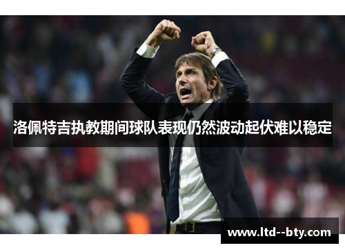 洛佩特吉执教期间球队表现仍然波动起伏难以稳定 洛佩特吉执教期间球队表现仍然波动起伏难以稳定