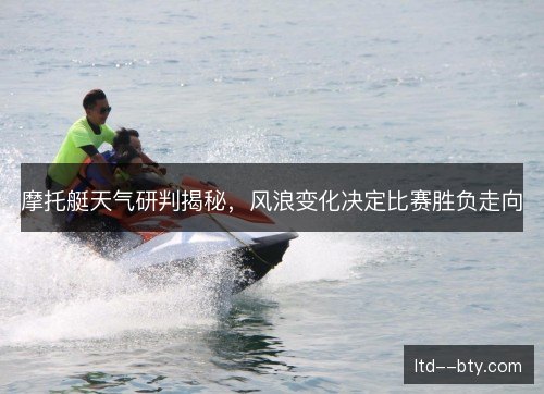 摩托艇天气研判揭秘,风浪变化决定比赛胜负走向 摩托艇天气研判揭秘,风浪变化决定比赛胜负走向