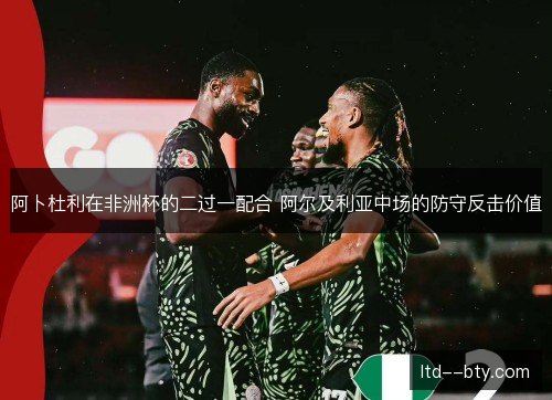 阿卜杜利在非洲杯的二过一配合 阿尔及利亚中场的防守反击价值 阿卜杜利在非洲杯的二过一配合 阿尔及利亚中场的防守反击价值